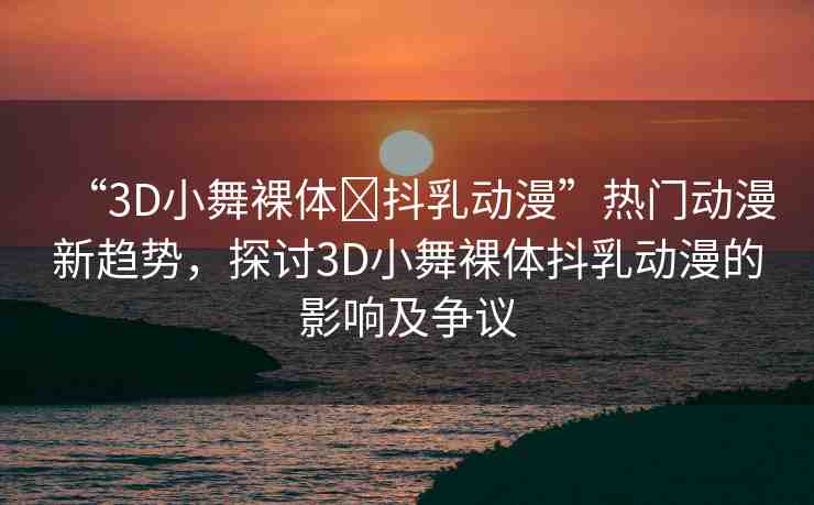 “3D小舞裸體?抖乳動(dòng)漫”熱門動(dòng)漫新趨勢(shì)，探討3D小舞裸體抖乳動(dòng)漫的影響及爭議