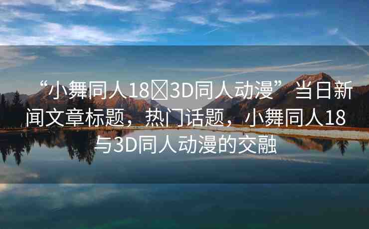 “小舞同人18?3D同人動漫”當(dāng)日新聞文章標(biāo)題，熱門話題，小舞同人18與3D同人動漫的交融