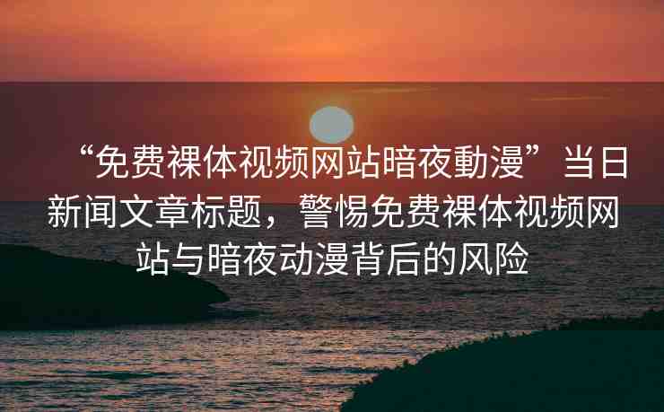 “免費裸體視頻網(wǎng)站暗夜動漫”當日新聞文章標題，警惕免費裸體視頻網(wǎng)站與暗夜動漫背后的風險