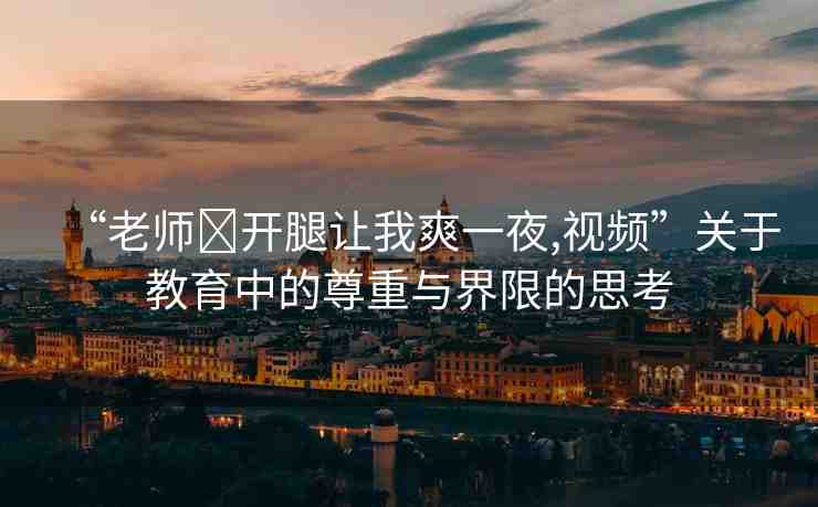 “老師?開腿讓我爽一夜,視頻”關于教育中的尊重與界限的思考
