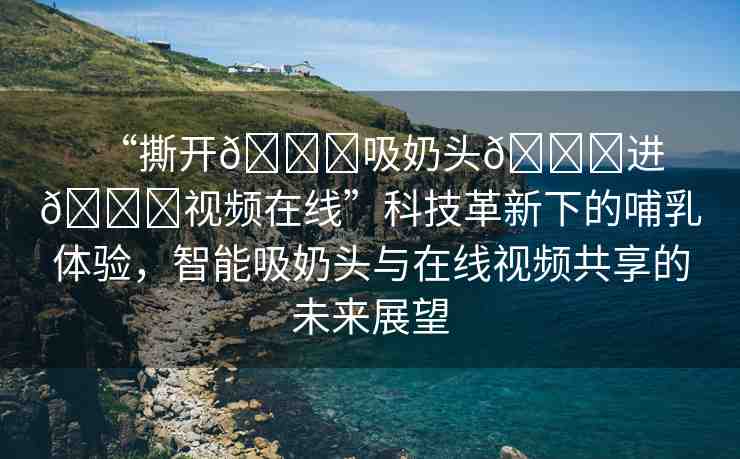 “撕開(kāi)??吸奶頭??進(jìn)??視頻在線”科技革新下的哺乳體驗(yàn)，智能吸奶頭與在線視頻共享的未來(lái)展望