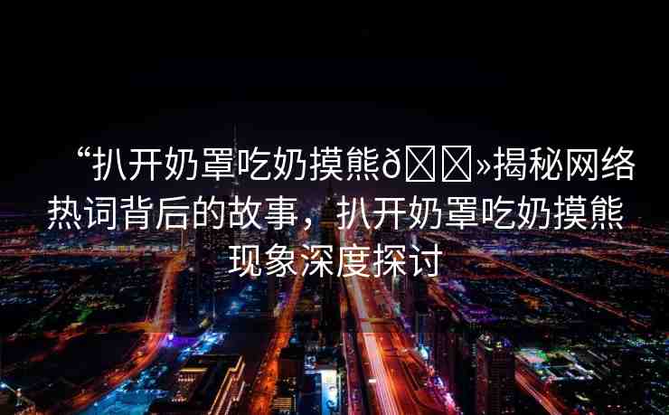 “扒開奶罩吃奶摸熊??揭秘網(wǎng)絡(luò)熱詞背后的故事，扒開奶罩吃奶摸熊現(xiàn)象深度探討