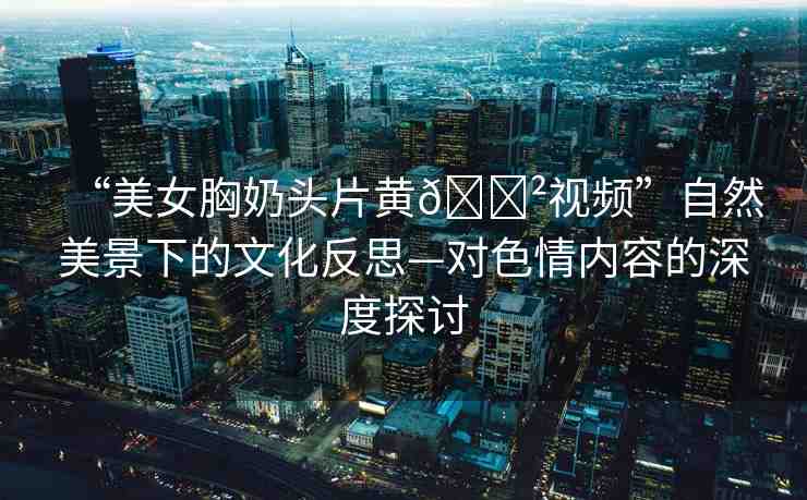 “美女胸奶頭片黃??視頻”自然美景下的文化反思—對色情內(nèi)容的深度探討