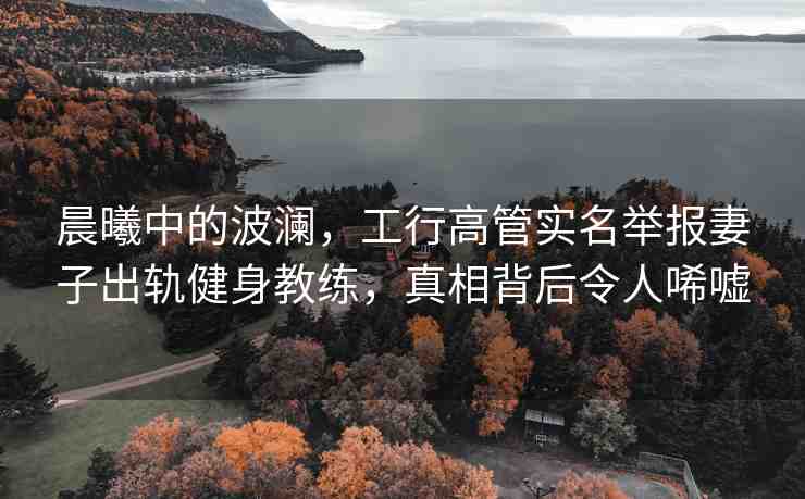 晨曦中的波瀾，工行高管實名舉報妻子出軌健身教練，真相背后令人唏噓
