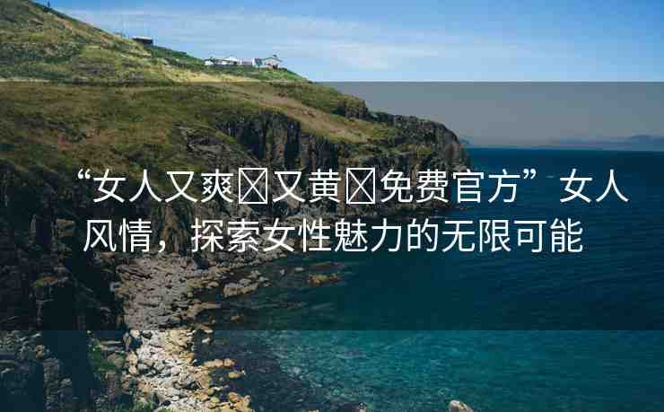“女人又爽?又黃?免費官方”女人風(fēng)情，探索女性魅力的無限可能