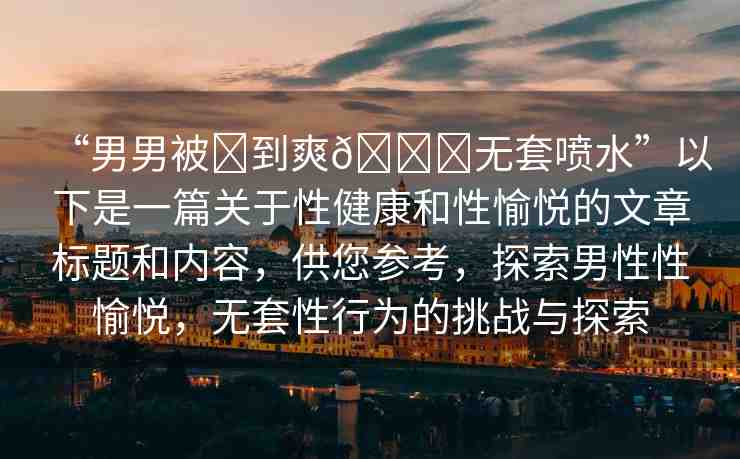 “男男被?到爽??無(wú)套噴水”以下是一篇關(guān)于性健康和性愉悅的文章標(biāo)題和內(nèi)容，供您參考，探索男性性愉悅，無(wú)套性行為的挑戰(zhàn)與探索