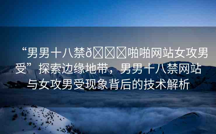 “男男十八禁??啪啪網(wǎng)站女攻男受”探索邊緣地帶，男男十八禁網(wǎng)站與女攻男受現(xiàn)象背后的技術(shù)解析