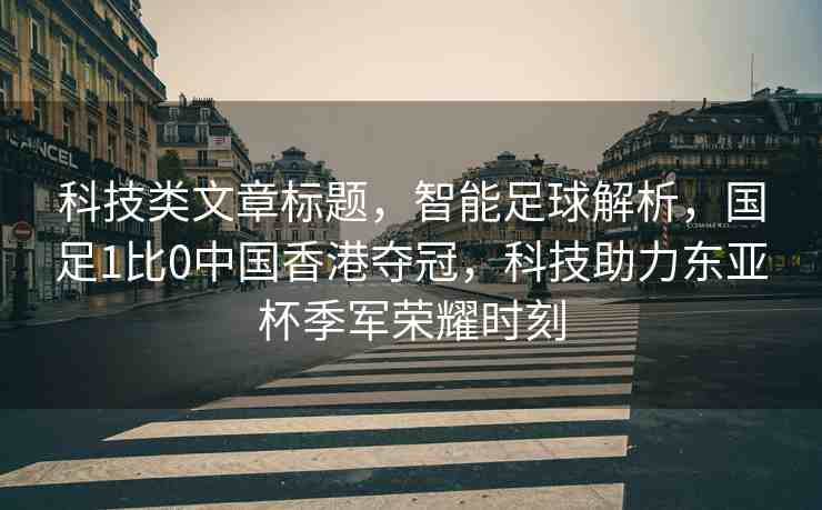 科技類文章標(biāo)題，智能足球解析，國(guó)足1比0中國(guó)香港奪冠，科技助力東亞杯季軍榮耀時(shí)刻