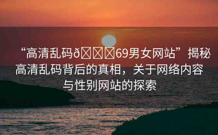 “高清亂碼??69男女網(wǎng)站”揭秘高清亂碼背后的真相，關(guān)于網(wǎng)絡(luò)內(nèi)容與性別網(wǎng)站的探索
