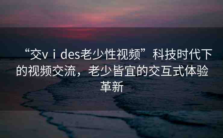 “交vⅰdes老少性視頻”科技時(shí)代下的視頻交流，老少皆宜的交互式體驗(yàn)革新