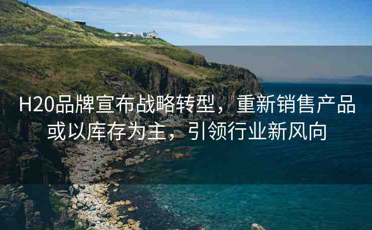 H20品牌宣布戰(zhàn)略轉(zhuǎn)型，重新銷售產(chǎn)品或以庫存為主，引領(lǐng)行業(yè)新風向
