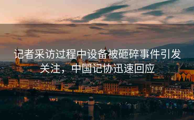 記者采訪過程中設(shè)備被砸碎事件引發(fā)關(guān)注，中國記協(xié)迅速回應(yīng)
