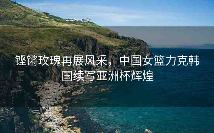 鏗鏘玫瑰再展風(fēng)采，中國(guó)女籃力克韓國(guó)續(xù)寫亞洲杯輝煌