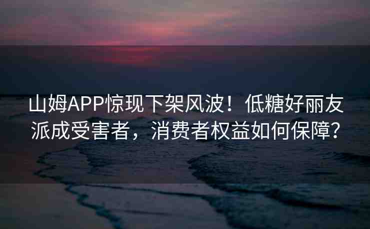 山姆APP驚現(xiàn)下架風(fēng)波！低糖好麗友派成受害者，消費(fèi)者權(quán)益如何保障？