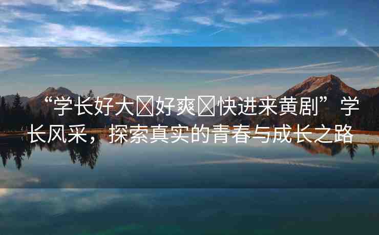 “學(xué)長好大?好爽?快進(jìn)來黃劇”學(xué)長風(fēng)采，探索真實的青春與成長之路
