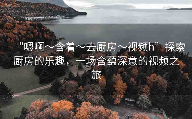 “嗯啊～含著～去廚房～視頻h”探索廚房的樂趣，一場(chǎng)含蘊(yùn)深意的視頻之旅