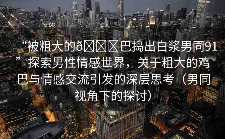 “被粗大的??巴搗出白漿男同91”探索男性情感世界，關(guān)于粗大的雞巴與情感交流引發(fā)的深層思考（男同視角下的探討）