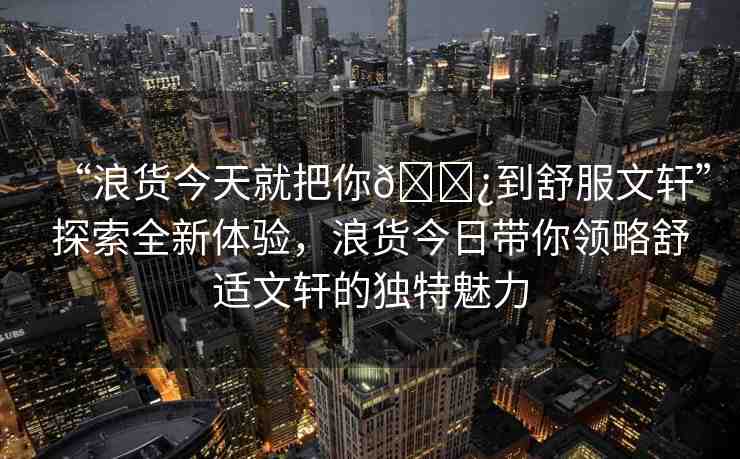 “浪貨今天就把你??到舒服文軒”探索全新體驗，浪貨今日帶你領略舒適文軒的獨特魅力