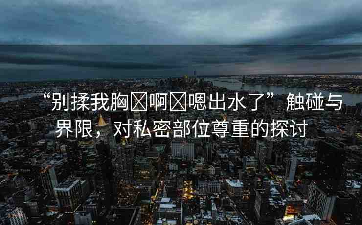 “別揉我胸?啊?嗯出水了”觸碰與界限，對私密部位尊重的探討