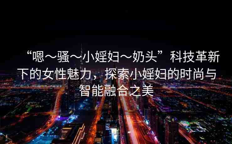 “嗯～騷～小婬婦～奶頭”科技革新下的女性魅力，探索小婬婦的時(shí)尚與智能融合之美