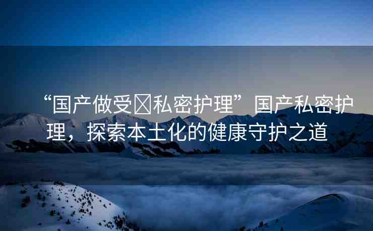 “國產(chǎn)做受?私密護(hù)理”國產(chǎn)私密護(hù)理，探索本土化的健康守護(hù)之道
