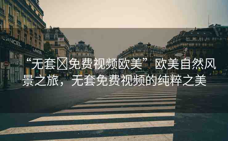 “無(wú)套?免費(fèi)視頻歐美”歐美自然風(fēng)景之旅，無(wú)套免費(fèi)視頻的純粹之美