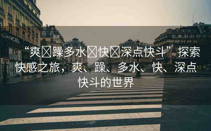 “爽?躁多水?快?深點快斗”探索快感之旅，爽、躁、多水、快、深點快斗的世界