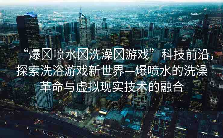 “爆?噴水?洗澡?游戲”科技前沿，探索洗浴游戲新世界—爆噴水的洗澡革命與虛擬現(xiàn)實(shí)技術(shù)的融合