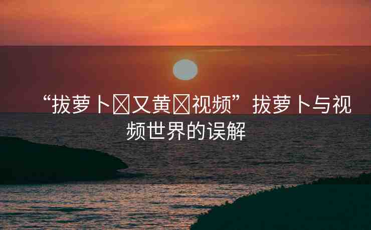 “拔蘿卜?又黃?視頻”拔蘿卜與視頻世界的誤解