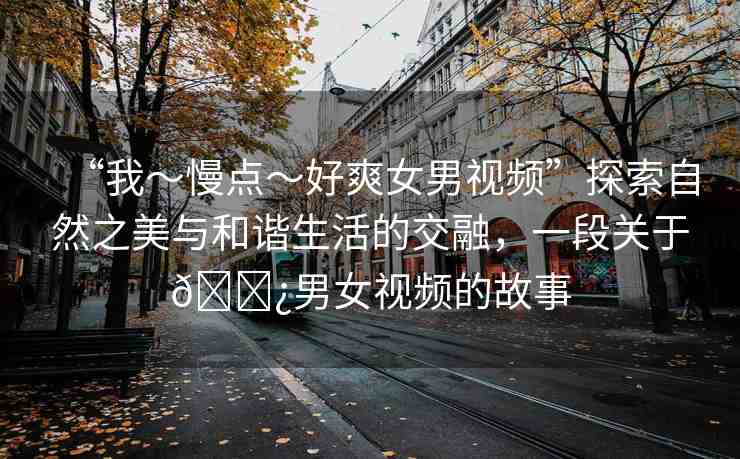 “我～慢點(diǎn)～好爽女男視頻”探索自然之美與和諧生活的交融，一段關(guān)于??男女視頻的故事