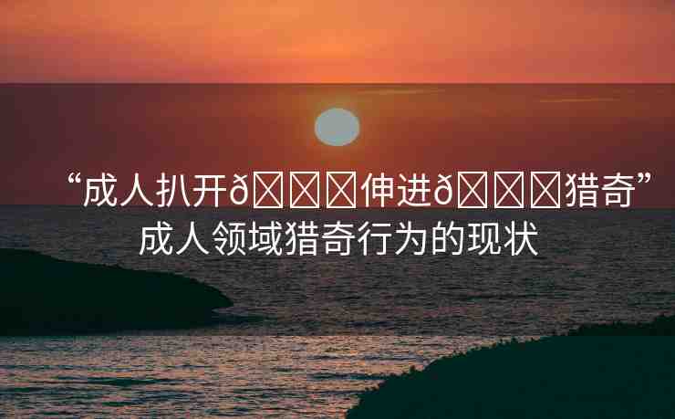 “成人扒開??伸進(jìn)??獵奇”成人領(lǐng)域獵奇行為的現(xiàn)狀