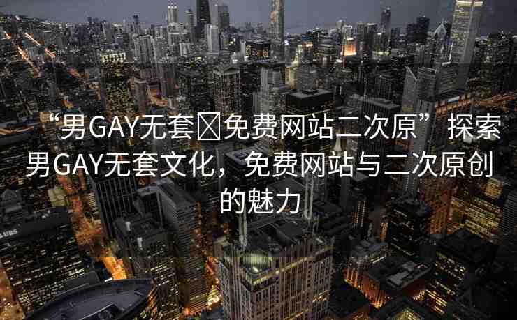 “男GAY無套?免費網(wǎng)站二次原”探索男GAY無套文化，免費網(wǎng)站與二次原創(chuàng)的魅力