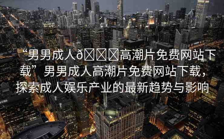 “男男成人??高潮片免費(fèi)網(wǎng)站下載”男男成人高潮片免費(fèi)網(wǎng)站下載，探索成人娛樂(lè)產(chǎn)業(yè)的最新趨勢(shì)與影響