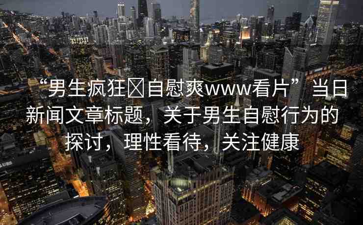 “男生瘋狂?自慰爽www看片”當(dāng)日新聞文章標題，關(guān)于男生自慰行為的探討，理性看待，關(guān)注健康