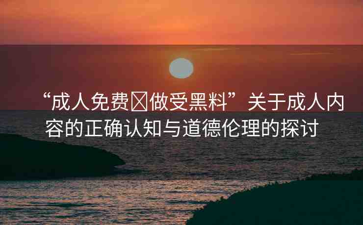 “成人免費(fèi)?做受黑料”關(guān)于成人內(nèi)容的正確認(rèn)知與道德倫理的探討