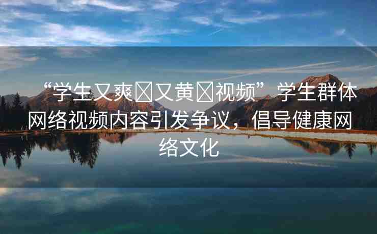 “學(xué)生又爽?又黃?視頻”學(xué)生群體網(wǎng)絡(luò)視頻內(nèi)容引發(fā)爭議，倡導(dǎo)健康網(wǎng)絡(luò)文化
