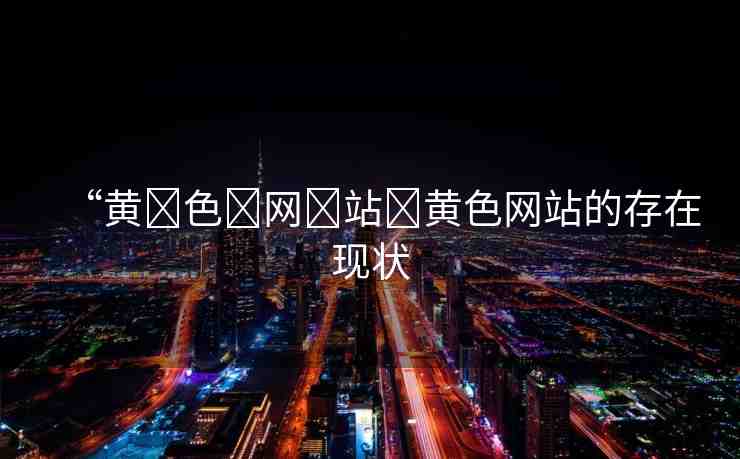 “黃?色?網(wǎng)?站?黃色網(wǎng)站的存在現(xiàn)狀
