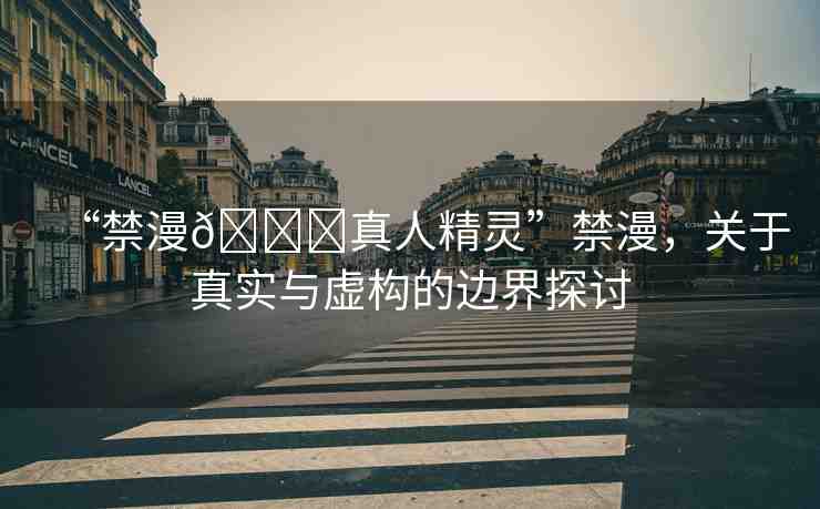 “禁漫??真人精靈”禁漫，關(guān)于真實(shí)與虛構(gòu)的邊界探討