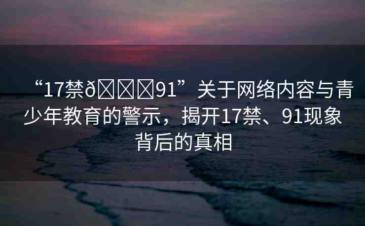 “17禁??91”關于網(wǎng)絡內(nèi)容與青少年教育的警示，揭開17禁、91現(xiàn)象背后的真相