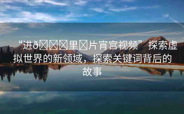 “進??里?片宵宮視頻”探索虛擬世界的新領域，探索關鍵詞背后的故事