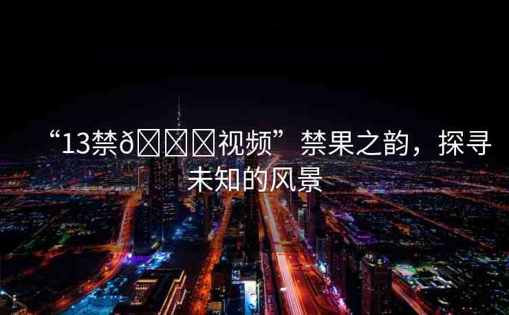 “13禁??視頻”禁果之韻，探尋未知的風(fēng)景