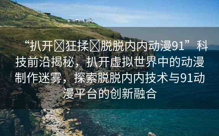 “扒開?狂揉?脫脫內(nèi)內(nèi)動漫91”科技前沿揭秘，扒開虛擬世界中的動漫制作迷霧，探索脫脫內(nèi)內(nèi)技術(shù)與91動漫平臺的創(chuàng)新融合