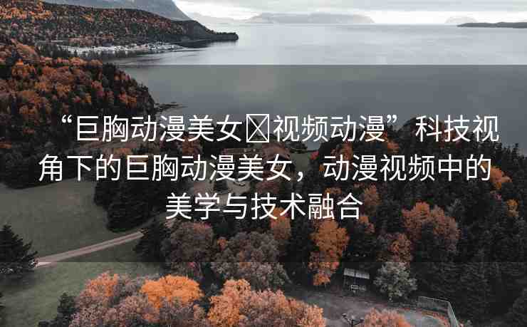 “巨胸動(dòng)漫美女?視頻動(dòng)漫”科技視角下的巨胸動(dòng)漫美女，動(dòng)漫視頻中的美學(xué)與技術(shù)融合