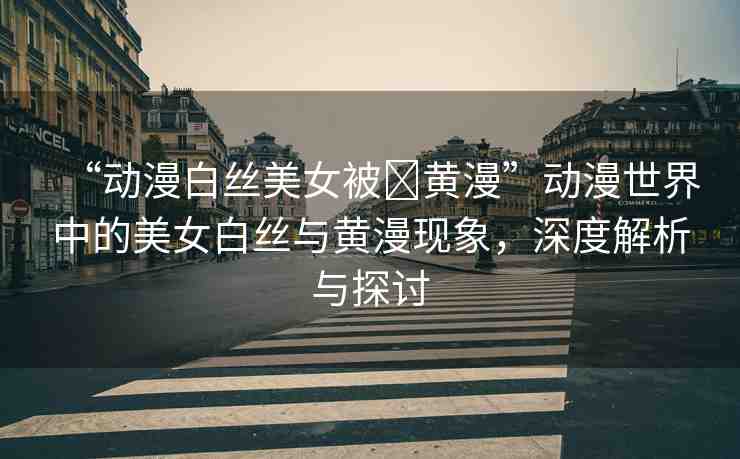 “動(dòng)漫白絲美女被?黃漫”動(dòng)漫世界中的美女白絲與黃漫現(xiàn)象，深度解析與探討