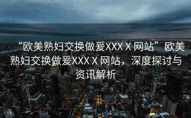 “歐美熟婦交換做爰XXXⅩ網(wǎng)站”歐美熟婦交換做爰XXXⅩ網(wǎng)站，深度探討與資訊解析