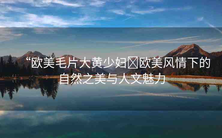 “歐美毛片大黃少婦?歐美風(fēng)情下的自然之美與人文魅力