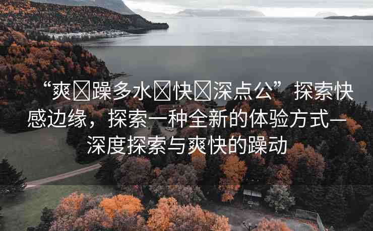 “爽?躁多水?快?深點公”探索快感邊緣，探索一種全新的體驗方式—深度探索與爽快的躁動