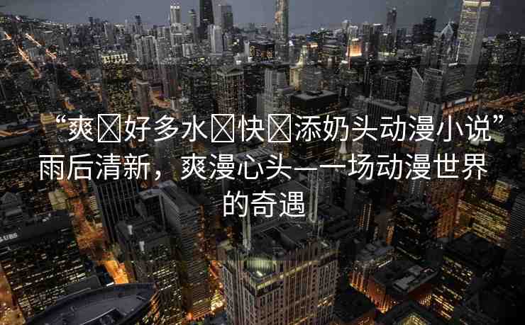 “爽?好多水?快?添奶頭動(dòng)漫小說”雨后清新，爽漫心頭—一場(chǎng)動(dòng)漫世界的奇遇