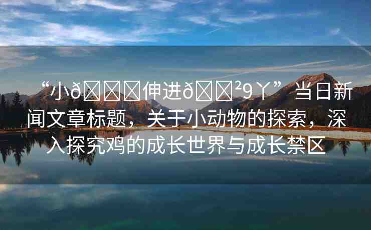 “小??伸進(jìn)??9丫”當(dāng)日新聞文章標(biāo)題，關(guān)于小動(dòng)物的探索，深入探究雞的成長(zhǎng)世界與成長(zhǎng)禁區(qū)