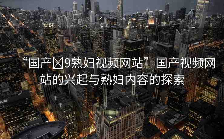“國產(chǎn)?9熟婦視頻網(wǎng)站”國產(chǎn)視頻網(wǎng)站的興起與熟婦內(nèi)容的探索